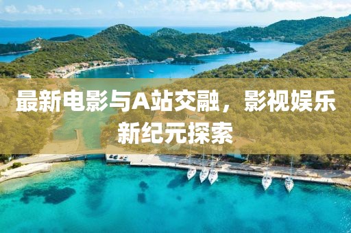 最新电影与A站交融，影视娱乐新纪元探索