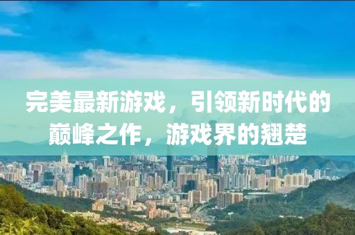 完美最新游戏，引领新时代的巅峰之作，游戏界的翘楚