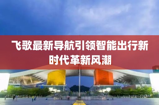 飞歌最新导航引领智能出行新时代革新风潮