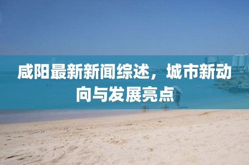 咸阳最新新闻综述，城市新动向与发展亮点