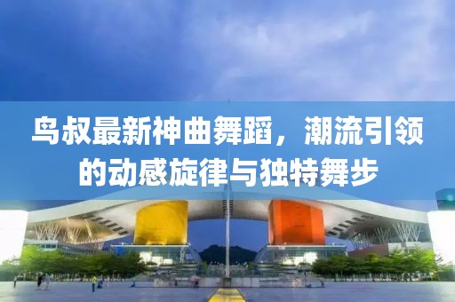 鸟叔最新神曲舞蹈，潮流引领的动感旋律与独特舞步