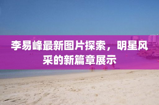 李易峰最新图片探索，明星风采的新篇章展示