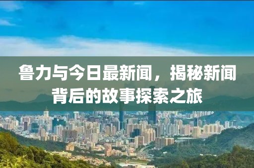 鲁力与今日最新闻，揭秘新闻背后的故事探索之旅