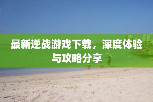 最新逆战游戏下载，深度体验与攻略分享