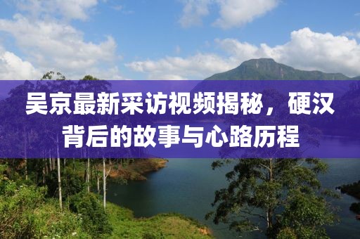 吴京最新采访视频揭秘，硬汉背后的故事与心路历程