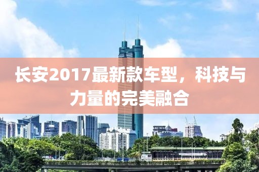 长安2017最新款车型，科技与力量的完美融合