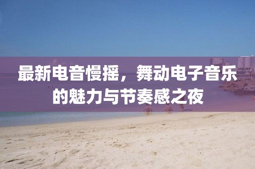 最新电音慢摇，舞动电子音乐的魅力与节奏感之夜