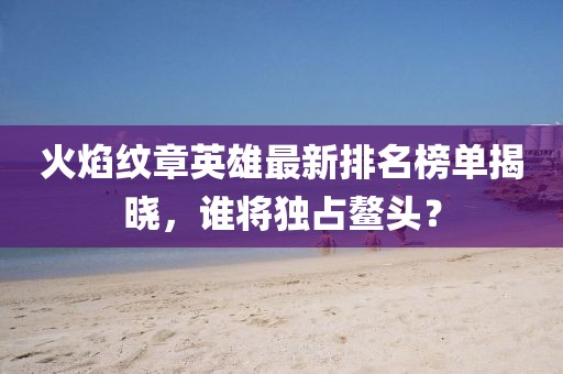 火焰纹章英雄最新排名榜单揭晓，谁将独占鳌头？