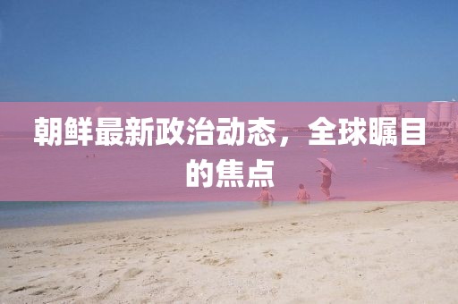 朝鲜最新政治动态，全球瞩目的焦点