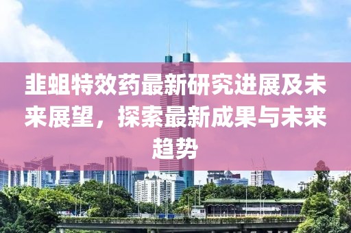 韭蛆特效药最新研究进展及未来展望，探索最新成果与未来趋势
