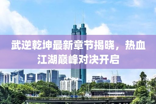 武逆乾坤最新章节揭晓，热血江湖巅峰对决开启
