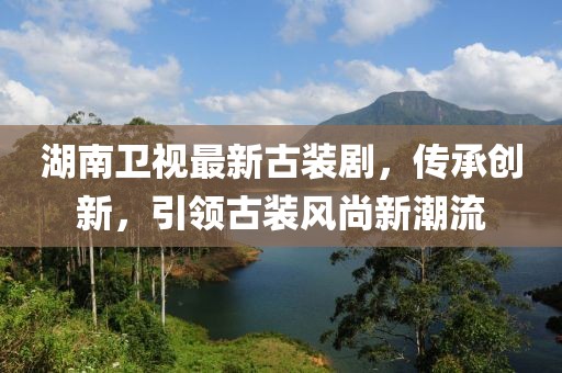 湖南卫视最新古装剧，传承创新，引领古装风尚新潮流