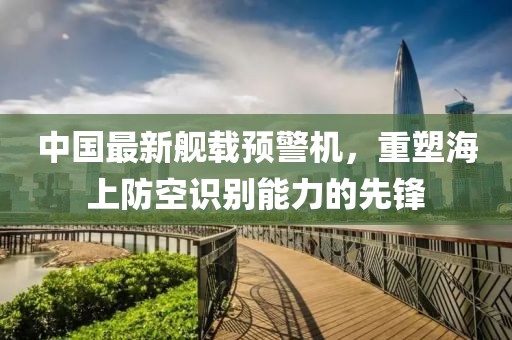 中国最新舰载预警机，重塑海上防空识别能力的先锋