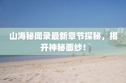 山海秘闻录最新章节探秘，揭开神秘面纱！