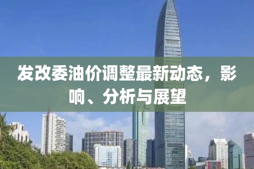 发改委油价调整最新动态，影响、分析与展望