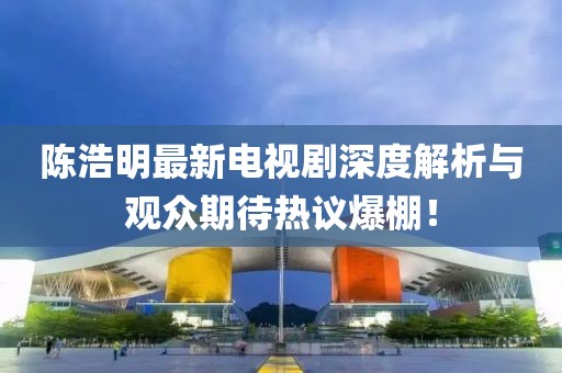 陈浩明最新电视剧深度解析与观众期待热议爆棚！