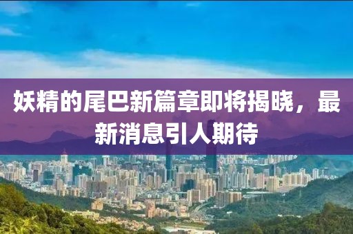 妖精的尾巴新篇章即将揭晓，最新消息引人期待