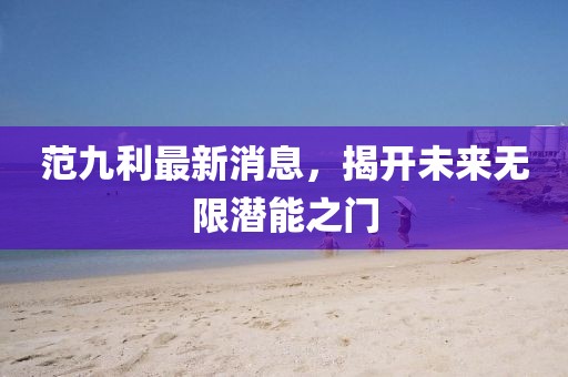 范九利最新消息，揭开未来无限潜能之门