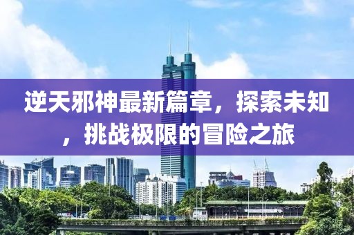 逆天邪神最新篇章，探索未知，挑战极限的冒险之旅