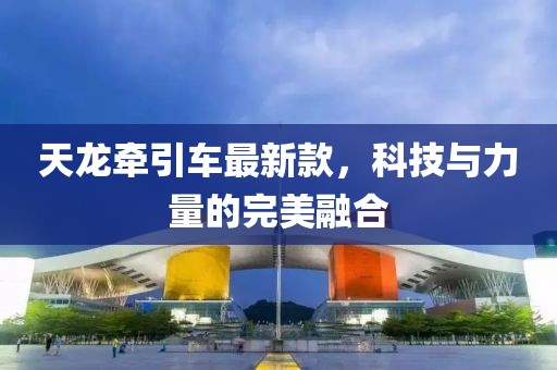 天龙牵引车最新款，科技与力量的完美融合