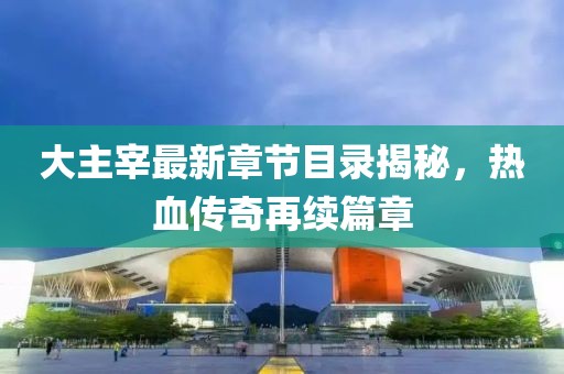 大主宰最新章节目录揭秘，热血传奇再续篇章