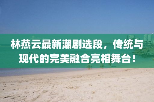 林燕云最新潮剧选段，传统与现代的完美融合亮相舞台！