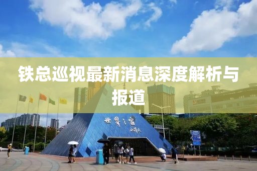 铁总巡视最新消息深度解析与报道