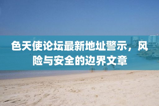 色天使论坛最新地址警示，风险与安全的边界文章