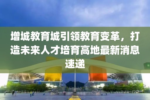 增城教育城引领教育变革，打造未来人才培育高地最新消息速递
