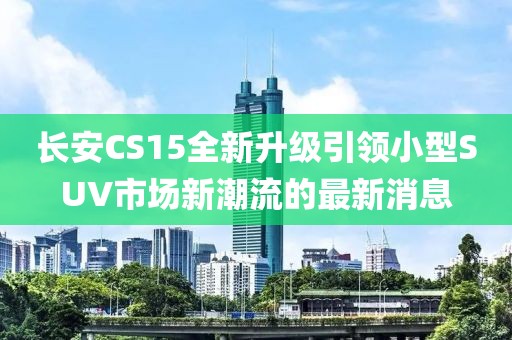 长安CS15全新升级引领小型SUV市场新潮流的最新消息