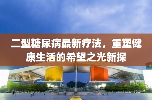 二型糖尿病最新疗法，重塑健康生活的希望之光新探