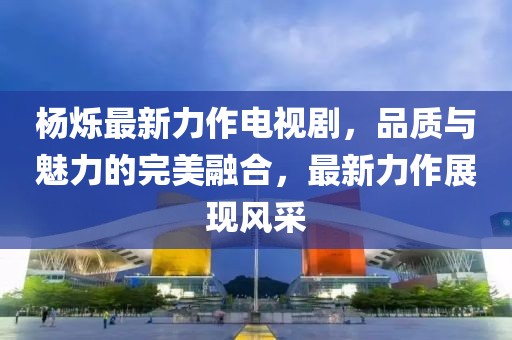 杨烁最新力作电视剧，品质与魅力的完美融合，最新力作展现风采