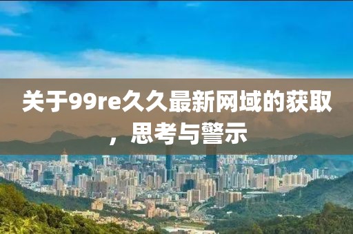 关于99re久久最新网域的获取，思考与警示