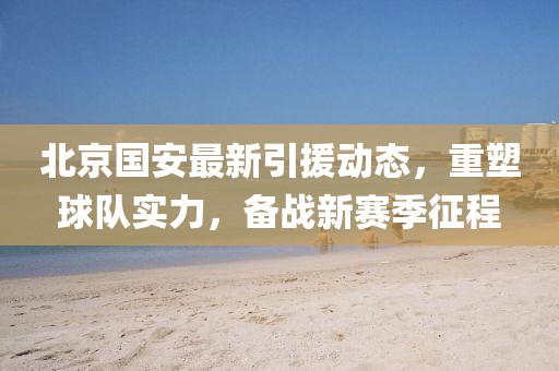 北京国安最新引援动态，重塑球队实力，备战新赛季征程