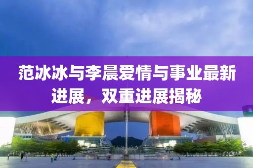 范冰冰与李晨爱情与事业最新进展，双重进展揭秘