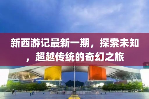 新西游记最新一期，探索未知，超越传统的奇幻之旅