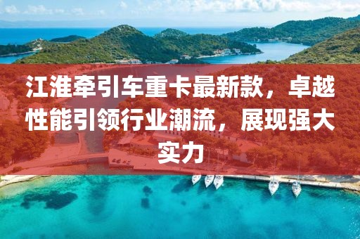 江淮牵引车重卡最新款，卓越性能引领行业潮流，展现强大实力