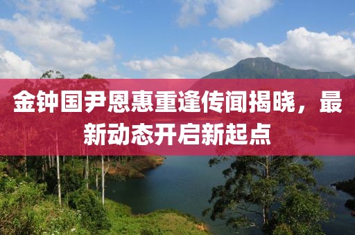 金钟国尹恩惠重逢传闻揭晓，最新动态开启新起点