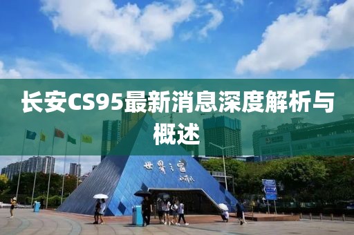 长安CS95最新消息深度解析与概述