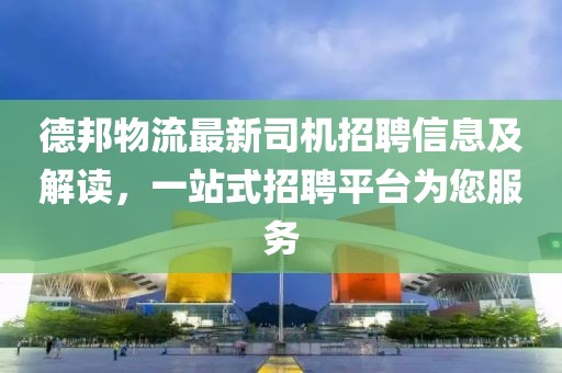 德邦物流最新司机招聘信息及解读，一站式招聘平台为您服务
