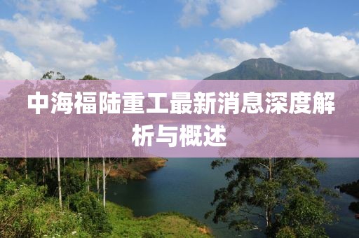 中海福陆重工最新消息深度解析与概述