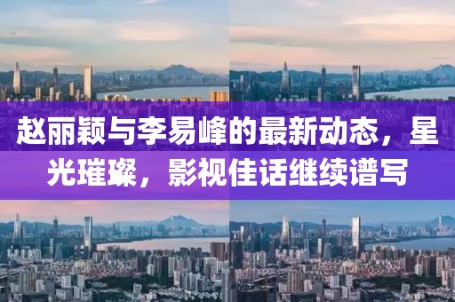 赵丽颖与李易峰的最新动态，星光璀璨，影视佳话继续谱写