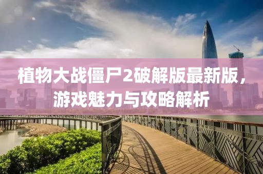 植物大战僵尸2破解版最新版，游戏魅力与攻略解析