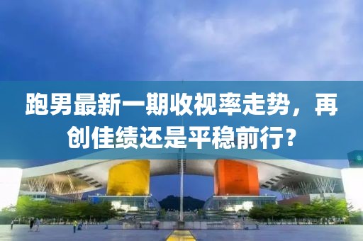 跑男最新一期收视率走势，再创佳绩还是平稳前行？