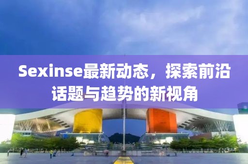 Sexinse最新动态，探索前沿话题与趋势的新视角