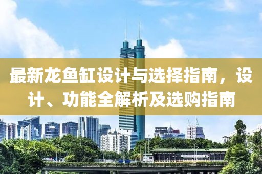 最新龙鱼缸设计与选择指南，设计、功能全解析及选购指南