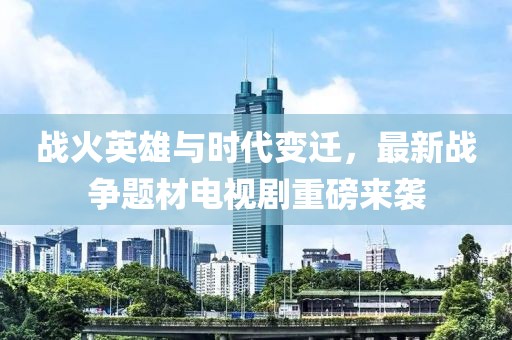 战火英雄与时代变迁，最新战争题材电视剧重磅来袭
