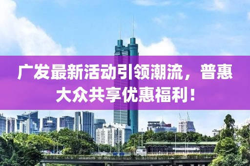 广发最新活动引领潮流，普惠大众共享优惠福利！