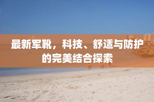 最新军靴，科技、舒适与防护的完美结合探索