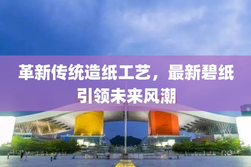 革新传统造纸工艺，最新碧纸引领未来风潮